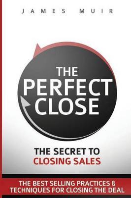 The Perfect Close: The Secret to Closing Sales - The Best Selling Practices & Techniques for Closing the Deal - James M. Muir