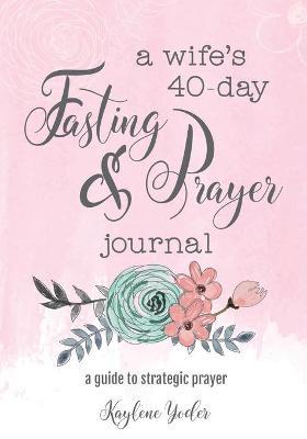 A Wife's 40-Day Fasting and Prayer Journal: A Guide to Strategic Prayer - Kaylene Yoder