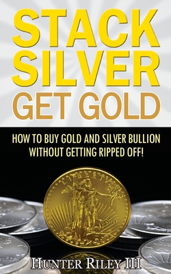 Stack Silver Get Gold: How To Buy Gold And Silver Bullion Without Getting Ripped Off! - Hunter Riley Iii
