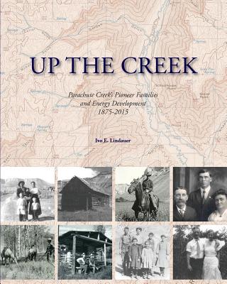 Up the Creek: Parachute Creek's Pioneer Families and Energy Development 1875-2015 - Ivo E. Lindauer