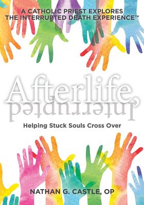 Afterlife, Interrupted: Helping Stuck Souls Cross Over-A Catholic Priest Explores the Interrupted Death Experience - Nathan G. Castle Op