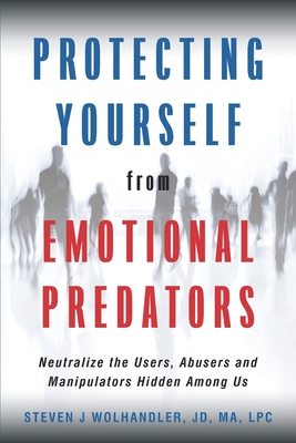 Protecting Yourself from Emotional Predators: Neutralize the Users, Abusers and Manipulators Hidden Among Us - Steven J. Wolhandler