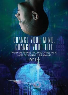 Change Your Mind, Change Your Life: Twenty-One Reasons for a Mind Change to Stay Ahead of the Curve in the New Age - Jay Lee