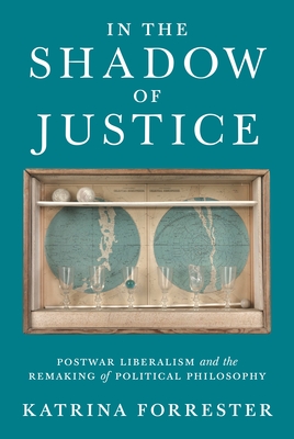 In the Shadow of Justice: Postwar Liberalism and the Remaking of Political Philosophy - Katrina Forrester