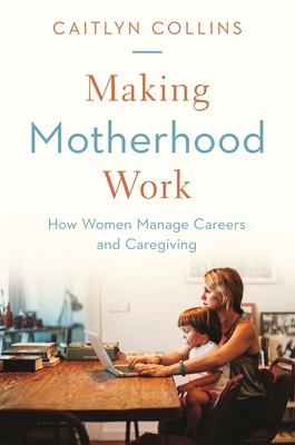 Making Motherhood Work: How Women Manage Careers and Caregiving - Caitlyn Collins