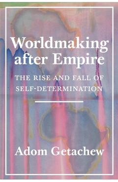 Worldmaking After Empire: The Rise and Fall of Self-Determination - Adom Getachew
