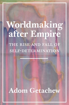 Worldmaking After Empire: The Rise and Fall of Self-Determination - Adom Getachew