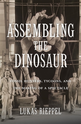 Assembling the Dinosaur: Fossil Hunters, Tycoons, and the Making of a Spectacle - Lukas Rieppel