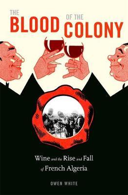 The Blood of the Colony: Wine and the Rise and Fall of French Algeria - Owen White