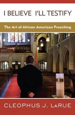Coperta cărții 'I Believe I'll Testify: The Art of African American Preaching - Cleophus J. Larue'