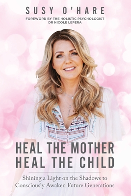 Heal The Mother, Heal The Child: Shining a Light on the Shadows to Consciously Awaken Future Generations - Susy O'hare