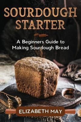 Sourdough Starter: A Beginners Guide to Making Sourdough Bread - Elizabeth May