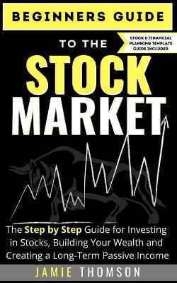 Beginners Guide to the Stock Market: The Simple Step by Step Guide for Investing in Stocks, Building Your Wealth and Creating a Long-Term Passive Inco - Jamie Thomson