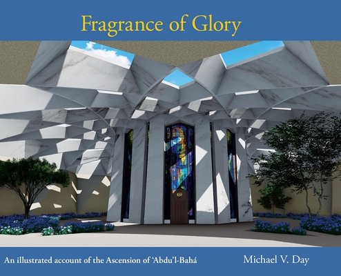 Fragrance of Glory: An Illustrated Account of the Ascension Of 'Abdu'l-Bah� - Michael V. Day
