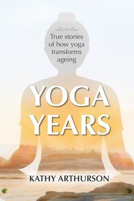 Yoga Years: True stories of how yoga transforms ageing - Kathy Arthurson