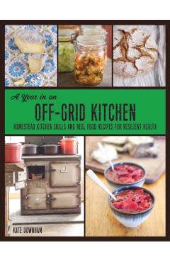 A Year in an Off-Grid Kitchen: Homestead Kitchen Skills and Real Food Recipes for Resilient Health - Kate Downham