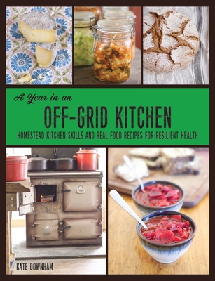 A Year in an Off-Grid Kitchen: Homestead Kitchen Skills and Real Food Recipes for Resilient Health - Kate Downham