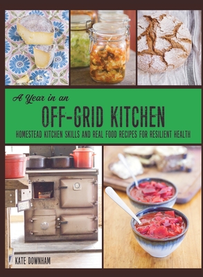 A Year in an Off-Grid Kitchen: Homestead Kitchen Skills and Real Food Recipes for Resilient Health - Kate Downham
