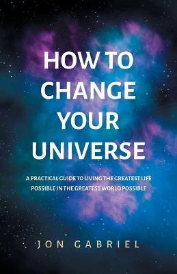 How to Change Your Universe: A practical guide to living the greatest life possible - in the greatest world possible - Jon Gabriel
