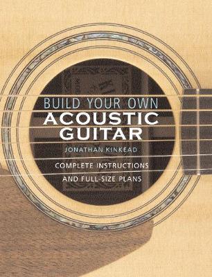 Build Your Own Acoustic Guitar: Complete Instructions and Full-Size Plans [With Plans to Make a Kinkade Kingsdown Acoustic] - Jonathan Kinkead