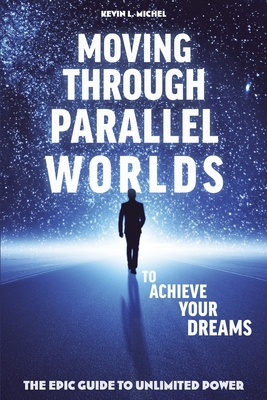 Moving Through Parallel Worlds To Achieve Your Dreams: The Epic Guide To Unlimited Power - Kevin L. Michel