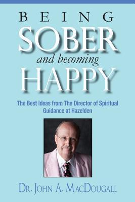 Being Sober and Becoming Happy: The Best Ideas from The Director of Spiritual Guidance at Hazelden - John A. Macdougall
