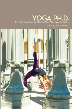 Yoga Ph.D.: Integrating the Life of the Mind and the Wisdom of the Body - Carol A. Horton
