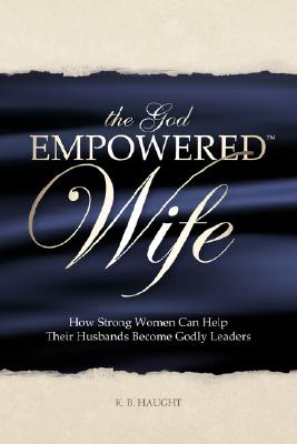 The God Empowered Wife: How Strong Women Can Help Their Husbands Become Godly Leaders - K. B. Haught