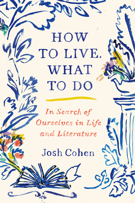 How to Live. What to Do: In Search of Ourselves in Life and Literature - Josh Cohen
