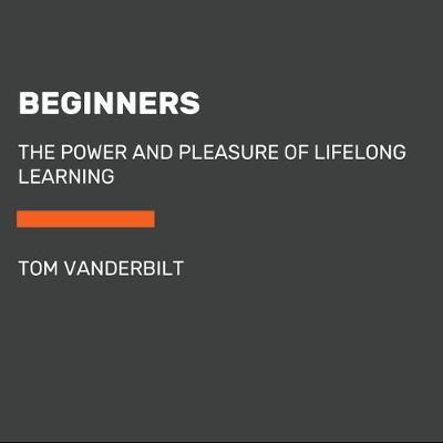 Beginners: The Joy and Transformative Power of Lifelong Learning - Tom Vanderbilt