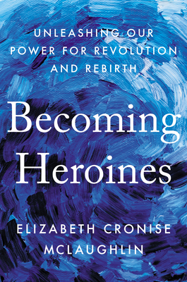 Becoming Heroines: Unleashing Our Power for Revolution and Rebirth - Elizabeth Cronise Mclaughlin