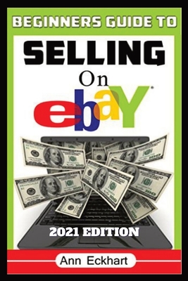Beginner's Guide To Selling On Ebay 2021 Edition: Step-By-Step Instructions for How To Source, List & Ship Online for Maximum Profits - Ann Eckhart