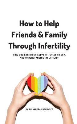 How to Help Friends and Family Through Infertility: How You Can Offer Support, What To Say, and Understanding Infertility - Alexandra Kornswiet