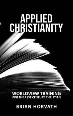 Applied Christianity: Worldview Training for the 21st Century Christian - Brian Horvath