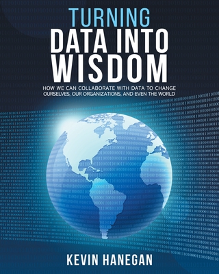 Turning Data into Wisdom: How We Can Collaborate with Data to Change Ourselves, Our Organizations, and Even the World - Kevin Hanegan