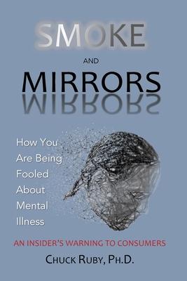 Smoke and Mirrors: How You Are Being Fooled About Mental Illness - An Insider's Warning to Consumers - Chuck Ruby