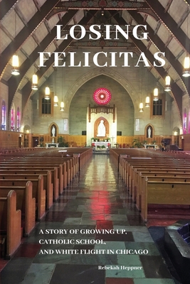 Losing Felicitas: A Story of Growing Up, Catholic School, and White Flight in Chicago - Rebekah Heppner