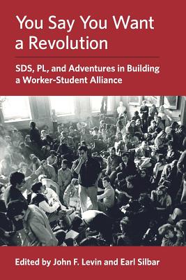 You Say You Want a Revolution: SDS, PL, and Adventures in Building a Worker-Student Alliance - John F. Levin