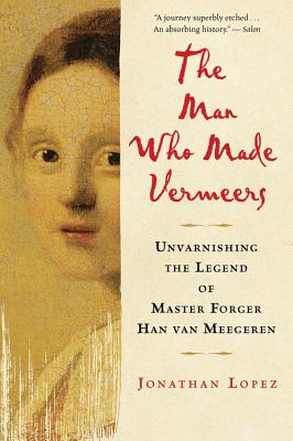 The Man Who Made Vermeers: Unvarnishing the Legend of Master Forger Han Van Meegeren - Jonathan Lopez