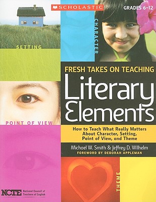 Fresh Takes on Teaching Literary Elements: How to Teach What Really Matters about Character, Setting, Point of View, and Theme - Jeffrey Wilhelm