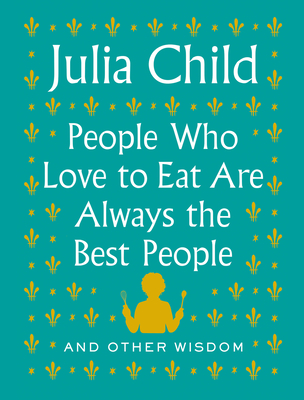 People Who Love to Eat Are Always the Best People: And Other Wisdom - Julia Child
