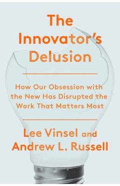 The Innovation Delusion: How Our Obsession with the New Has Disrupted the Work That Matters Most - Lee Vinsel