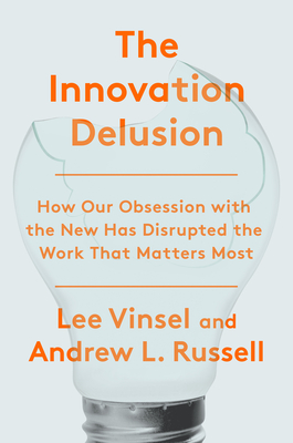The Innovation Delusion: How Our Obsession with the New Has Disrupted the Work That Matters Most - Lee Vinsel
