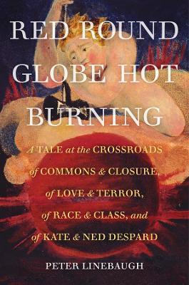 Red Round Globe Hot Burning: A Tale at the Crossroads of Commons and Closure, of Love and Terror, of Race and Class, and of Kate and Ned Despard - Peter Linebaugh