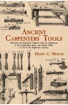 Ancient Carpenters' Tools: Illustrated and Explained, Together with the Implements of the Lumberman, Joiner and Cabinet-Maker in Use in the Eight - Henry Chapman Mercer