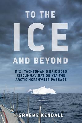 To the Ice and Beyond: Sailing Solo Across 32 Oceans and Seaways - Graeme Kendall