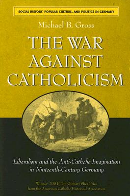 The War Against Catholicism: Liberalism and the Anti-Catholic Imagination in Nineteenth-Century Germany - Michael B. Gross