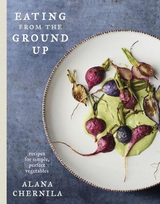 Eating from the Ground Up: Recipes for Simple, Perfect Vegetables: A Cookbook - Alana Chernila