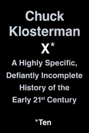 Chuck Klosterman X: A Highly Specific, Defiantly Incomplete History of the Early 21st Century - Chuck Klosterman