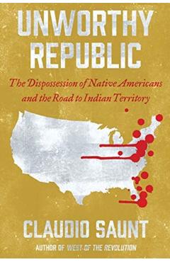 Unworthy Republic: The Dispossession of Native Americans and the Road to Indian Territory - Claudio Saunt